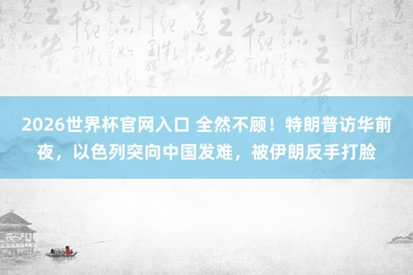 2026世界杯官网入口 全然不顾！特朗普访华前夜，以色列突向中国发难，被伊朗反手打脸