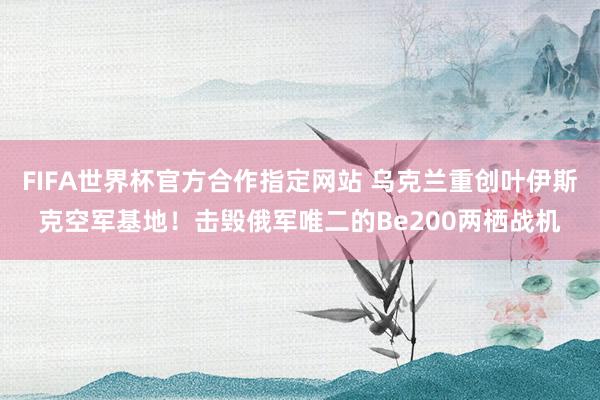 FIFA世界杯官方合作指定网站 乌克兰重创叶伊斯克空军基地！击毁俄军唯二的Be200两栖战机
