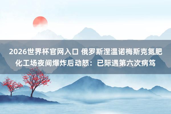 2026世界杯官网入口 俄罗斯涅温诺梅斯克氮肥化工场夜间爆炸后动怒：已际遇第六次病笃