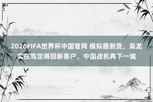 2026FIFA世界杯中国官网 模拟器到货，枭龙实在笃定得回新客户，中国战机再下一城
