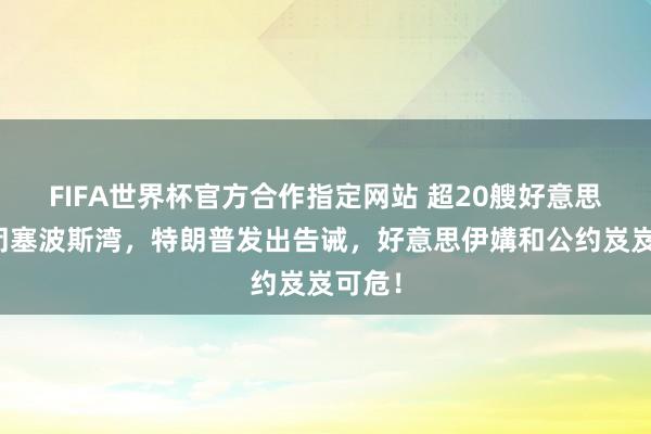 FIFA世界杯官方合作指定网站 超20艘好意思战船闭塞波斯湾，特朗普发出告诫，好意思伊媾和公约岌岌可危！