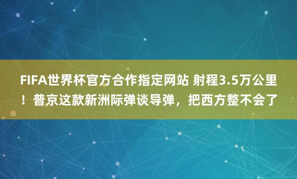 FIFA世界杯官方合作指定网站 射程3.5万公里！普京这款新洲际弹谈导弹，把西方整不会了