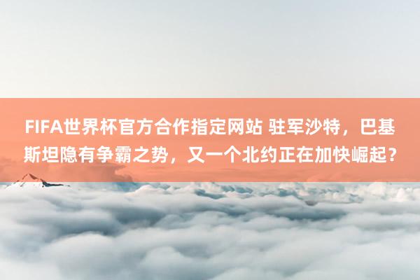 FIFA世界杯官方合作指定网站 驻军沙特，巴基斯坦隐有争霸之势，又一个北约正在加快崛起？