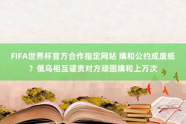 FIFA世界杯官方合作指定网站 媾和公约成废纸？俄乌相互谴责对方顽固媾和上万次