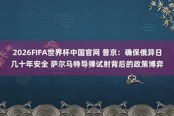 2026FIFA世界杯中国官网 普京：确保俄异日几十年安全 萨尔马特导弹试射背后的政策博弈