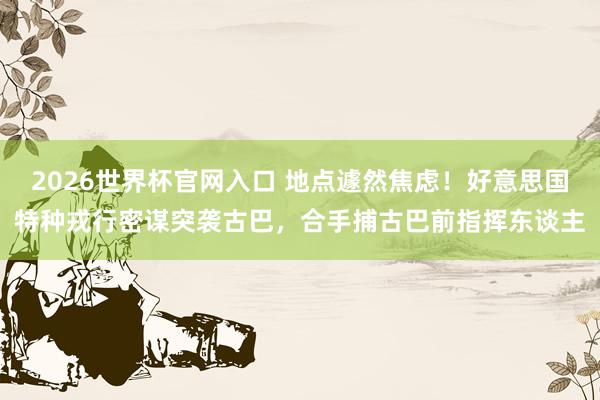 2026世界杯官网入口 地点遽然焦虑！好意思国特种戎行密谋突袭古巴，合手捕古巴前指挥东谈主