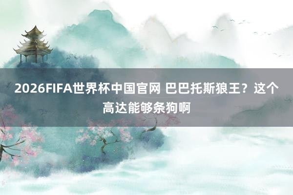 2026FIFA世界杯中国官网 巴巴托斯狼王？这个高达能够条狗啊