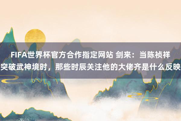 FIFA世界杯官方合作指定网站 剑来：当陈祯祥突破武神境时，那些时辰关注他的大佬齐是什么反映