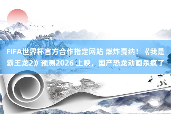 FIFA世界杯官方合作指定网站 燃炸戛纳！《我是霸王龙2》预测2026 上映，国产恐龙动画杀疯了