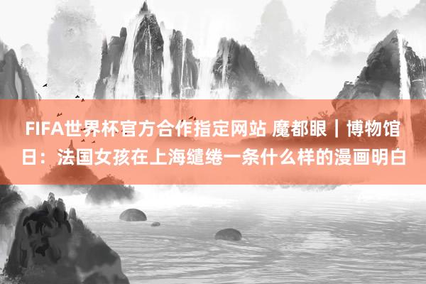 FIFA世界杯官方合作指定网站 魔都眼｜博物馆日：法国女孩在上海缱绻一条什么样的漫画明白