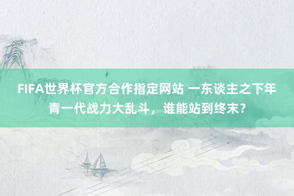 FIFA世界杯官方合作指定网站 一东谈主之下年青一代战力大乱斗，谁能站到终末？