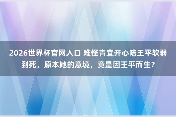 2026世界杯官网入口 难怪青宜开心陪王平软弱到死，原本她的意境，竟是因王平而生？