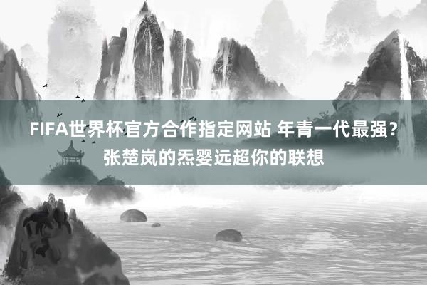 FIFA世界杯官方合作指定网站 年青一代最强？张楚岚的炁婴远超你的联想