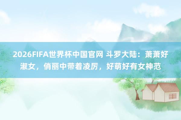 2026FIFA世界杯中国官网 斗罗大陆：萧萧好淑女，俏丽中带着凌厉，好萌好有女神范