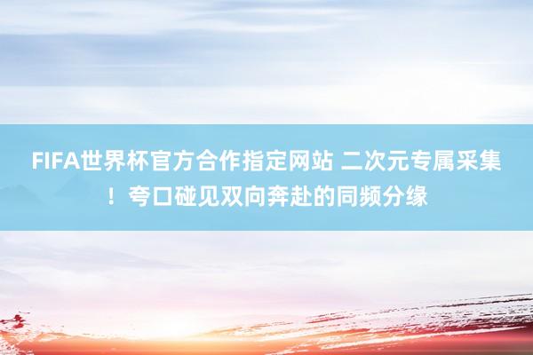 FIFA世界杯官方合作指定网站 二次元专属采集！夸口碰见双向奔赴的同频分缘