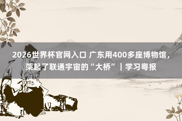 2026世界杯官网入口 广东用400多座博物馆，架起了联通宇宙的“大桥”｜学习粤报