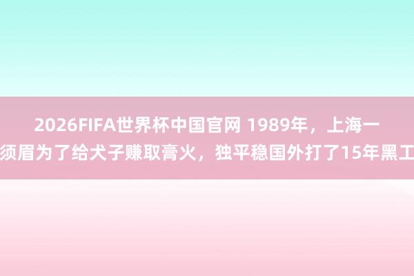 2026FIFA世界杯中国官网 1989年，上海一须眉为了给犬子赚取膏火，独平稳国外打了15年黑工