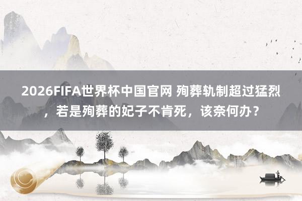 2026FIFA世界杯中国官网 殉葬轨制超过猛烈，若是殉葬的妃子不肯死，该奈何办？