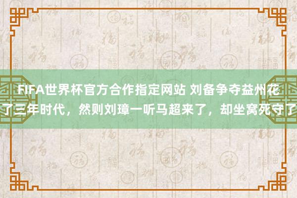 FIFA世界杯官方合作指定网站 刘备争夺益州花了三年时代，然则刘璋一听马超来了，却坐窝死守了