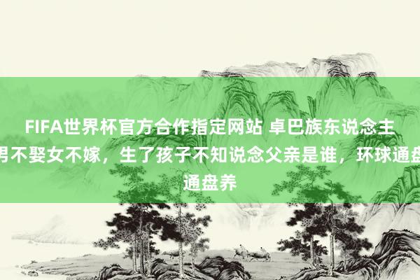 FIFA世界杯官方合作指定网站 卓巴族东说念主：男不娶女不嫁，生了孩子不知说念父亲是谁，环球通盘养