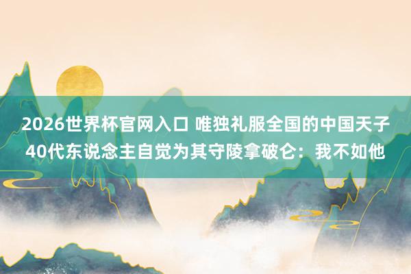 2026世界杯官网入口 唯独礼服全国的中国天子40代东说念主自觉为其守陵拿破仑：我不如他