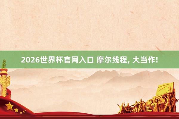 2026世界杯官网入口 摩尔线程， 大当作!