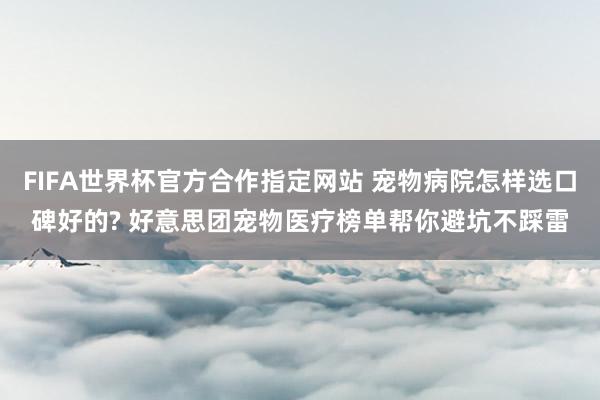 FIFA世界杯官方合作指定网站 宠物病院怎样选口碑好的? 好意思团宠物医疗榜单帮你避坑不踩雷