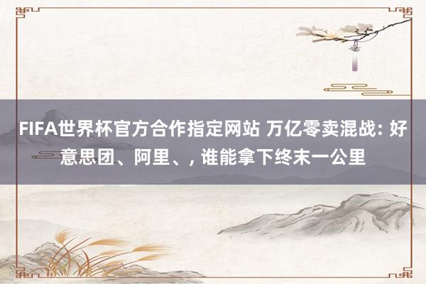 FIFA世界杯官方合作指定网站 万亿零卖混战: 好意思团、阿里、， 谁能拿下终末一公里