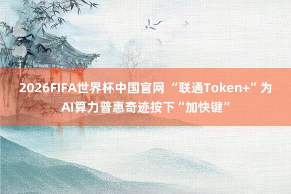 2026FIFA世界杯中国官网 “联通Token+”为AI算力普惠奇迹按下“加快键”