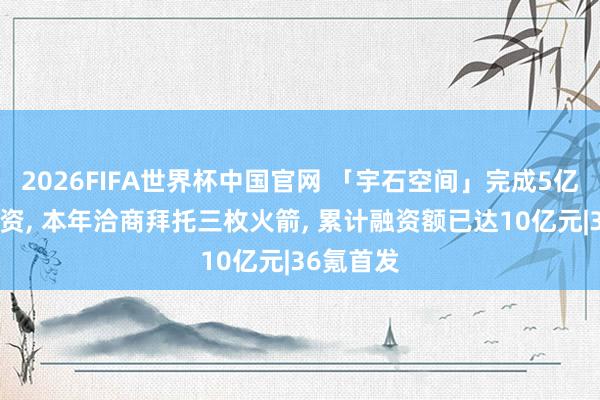 2026FIFA世界杯中国官网 「宇石空间」完成5亿元A轮融资， 本年洽商拜托三枚火箭， 累计融资额已达10亿元|36氪首发