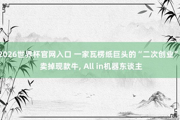 2026世界杯官网入口 一家瓦楞纸巨头的“二次创业”: 卖掉现款牛， All in机器东谈主