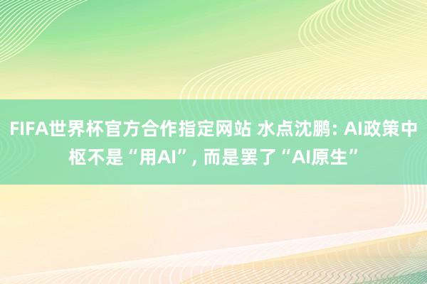 FIFA世界杯官方合作指定网站 水点沈鹏: AI政策中枢不是“用AI”， 而是罢了“AI原生”