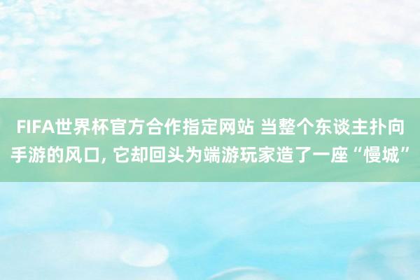 FIFA世界杯官方合作指定网站 当整个东谈主扑向手游的风口， 它却回头为端游玩家造了一座“慢城”