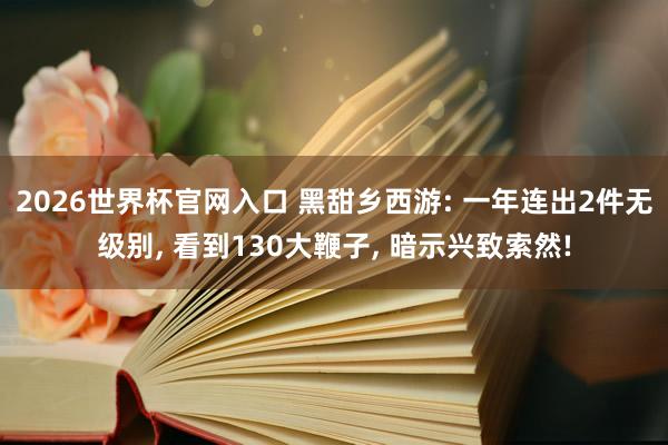 2026世界杯官网入口 黑甜乡西游: 一年连出2件无级别， 看到130大鞭子， 暗示兴致索然!