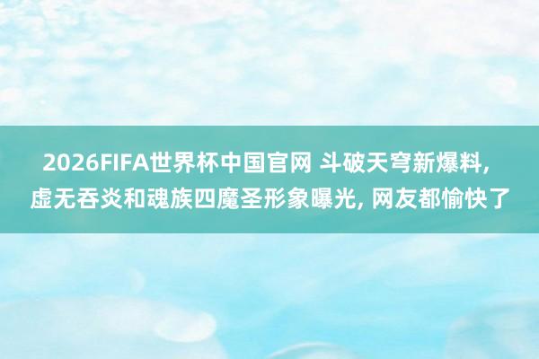 2026FIFA世界杯中国官网 斗破天穹新爆料， 虚无吞炎和魂族四魔圣形象曝光， 网友都愉快了