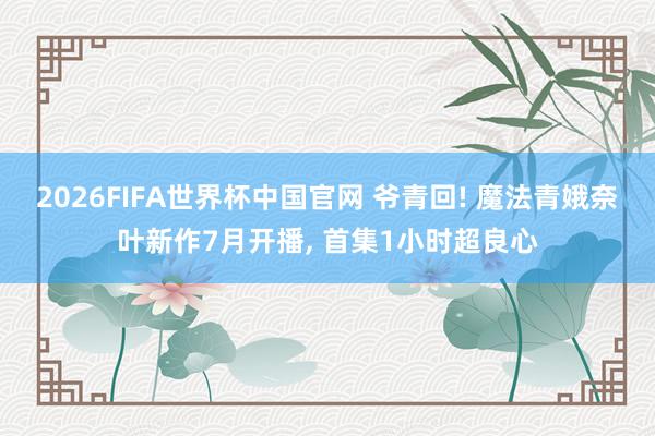2026FIFA世界杯中国官网 爷青回! 魔法青娥奈叶新作7月开播， 首集1小时超良心