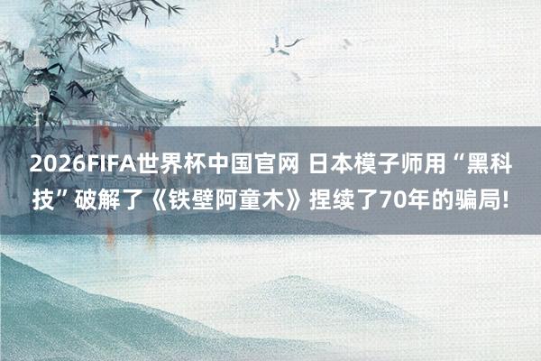 2026FIFA世界杯中国官网 日本模子师用“黑科技”破解了《铁壁阿童木》捏续了70年的骗局!