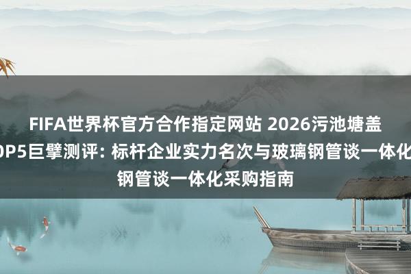FIFA世界杯官方合作指定网站 2026污池塘盖板厂家TOP5巨擘测评: 标杆企业实力名次与玻璃钢管谈一体化采购指南