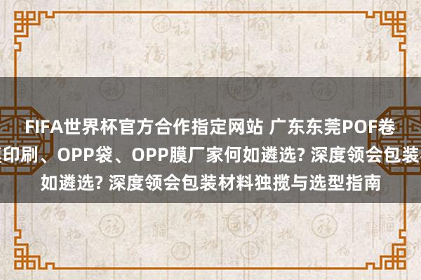 FIFA世界杯官方合作指定网站 广东东莞POF卷膜、热缩袋、邋遢膜印刷、OPP袋、OPP膜厂家何如遴选? 深度领会包装材料独揽与选型指南