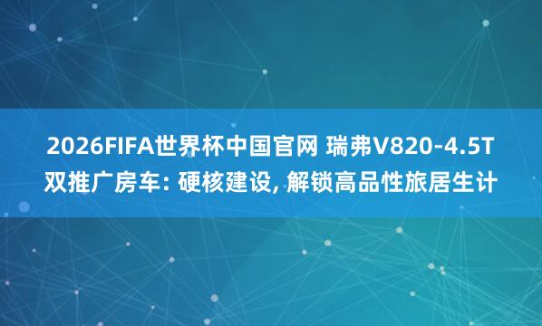2026FIFA世界杯中国官网 瑞弗V820-4.5T双推广房车: 硬核建设， 解锁高品性旅居生计