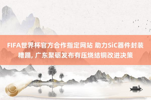 FIFA世界杯官方合作指定网站 助力SiC器件封装糟蹋， 广东聚砺发布有压烧结铜改进决策