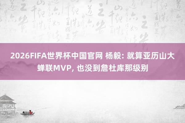 2026FIFA世界杯中国官网 杨毅: 就算亚历山大蝉联MVP， 也没到詹杜库那级别