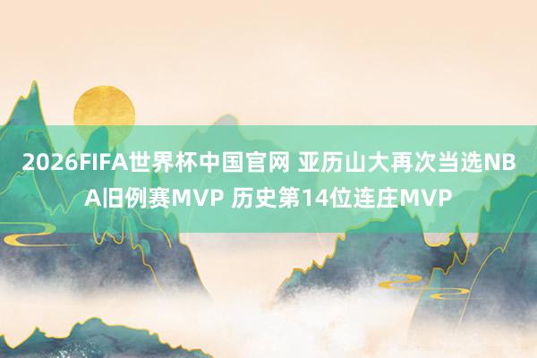 2026FIFA世界杯中国官网 亚历山大再次当选NBA旧例赛MVP 历史第14位连庄MVP