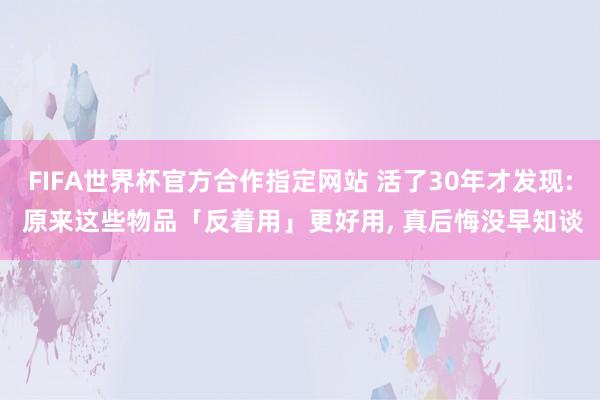 FIFA世界杯官方合作指定网站 活了30年才发现: 原来这些物品「反着用」更好用， 真后悔没早知谈