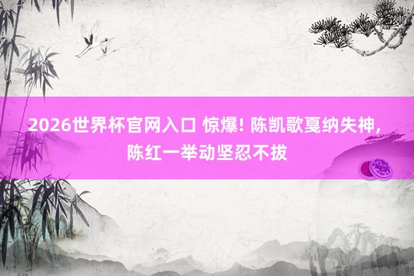 2026世界杯官网入口 惊爆! 陈凯歌戛纳失神， 陈红一举动坚忍不拔