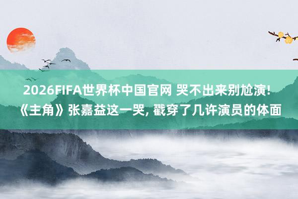 2026FIFA世界杯中国官网 哭不出来别尬演! 《主角》张嘉益这一哭， 戳穿了几许演员的体面