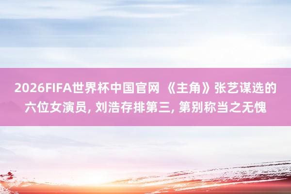 2026FIFA世界杯中国官网 《主角》张艺谋选的六位女演员， 刘浩存排第三， 第别称当之无愧