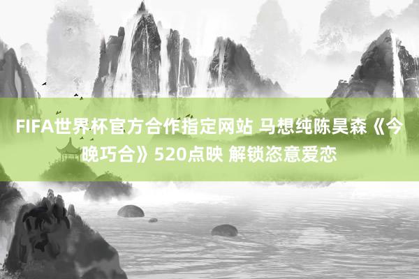FIFA世界杯官方合作指定网站 马想纯陈昊森《今晚巧合》520点映 解锁恣意爱恋