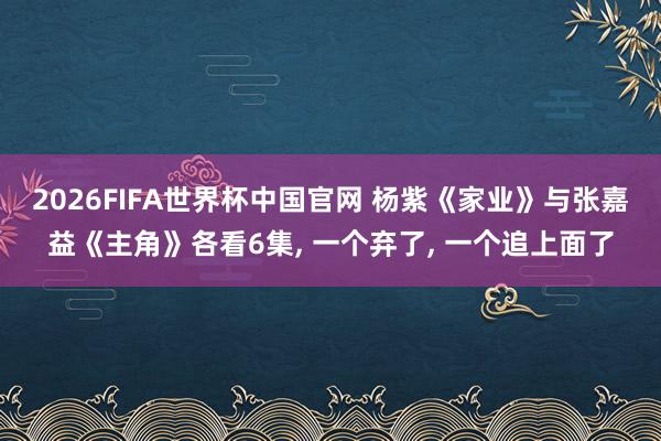 2026FIFA世界杯中国官网 杨紫《家业》与张嘉益《主角》各看6集， 一个弃了， 一个追上面了