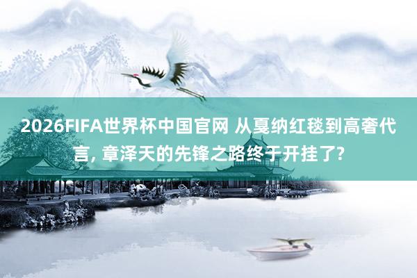 2026FIFA世界杯中国官网 从戛纳红毯到高奢代言， 章泽天的先锋之路终于开挂了?